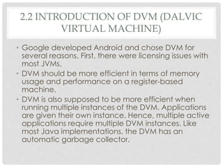 2.2 INTRODUCTION OF DVM (DALVIC 
VIRTUAL MACHINE) 
• Google developed Android and chose DVM for 
several reasons. First, there were licensing issues with 
most JVMs. 
• DVM should be more efficient in terms of memory 
usage and performance on a register-based 
machine. 
• DVM is also supposed to be more efficient when 
running multiple instances of the DVM. Applications 
are given their own instance. Hence, multiple active 
applications require multiple DVM instances. Like 
most Java implementations, the DVM has an 
automatic garbage collector. 
 