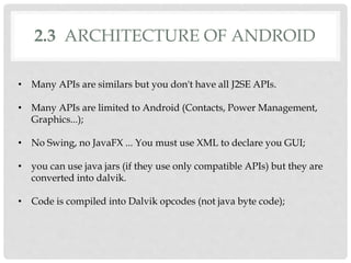 2.3 ARCHITECTURE OF ANDROID 
• Many APIs are similars but you don't have all J2SE APIs. 
• Many APIs are limited to Android (Contacts, Power Management, 
Graphics...); 
• No Swing, no JavaFX ... You must use XML to declare you GUI; 
• you can use java jars (if they use only compatible APIs) but they are 
converted into dalvik. 
• Code is compiled into Dalvik opcodes (not java byte code); 
 