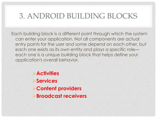 3. ANDROID BUILDING BLOCKS 
Each building block is a different point through which the system 
can enter your application. Not all components are actual 
entry points for the user and some depend on each other, but 
each one exists as its own entity and plays a specific role— 
each one is a unique building block that helps define your 
application's overall behavior. 
Activities 
Services 
Content providers 
Broadcast receivers 
 