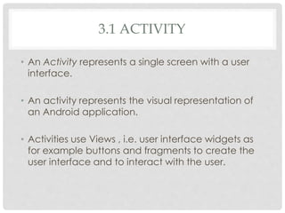3.1 ACTIVITY 
• An Activity represents a single screen with a user 
interface. 
• An activity represents the visual representation of 
an Android application. 
• Activities use Views , i.e. user interface widgets as 
for example buttons and fragments to create the 
user interface and to interact with the user. 
 
