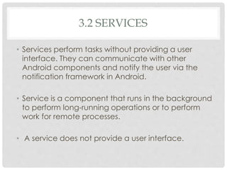 3.2 SERVICES 
• Services perform tasks without providing a user 
interface. They can communicate with other 
Android components and notify the user via the 
notification framework in Android. 
• Service is a component that runs in the background 
to perform long-running operations or to perform 
work for remote processes. 
• A service does not provide a user interface. 
 