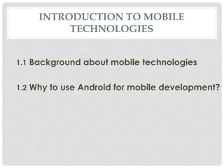 INTRODUCTION TO MOBILE 
TECHNOLOGIES 
1.1 Background about mobile technologies 
1.2 Why to use Android for mobile development? 
 