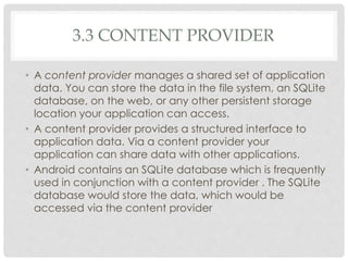 3.3 CONTENT PROVIDER 
• A content provider manages a shared set of application 
data. You can store the data in the file system, an SQLite 
database, on the web, or any other persistent storage 
location your application can access. 
• A content provider provides a structured interface to 
application data. Via a content provider your 
application can share data with other applications. 
• Android contains an SQLite database which is frequently 
used in conjunction with a content provider . The SQLite 
database would store the data, which would be 
accessed via the content provider 
 