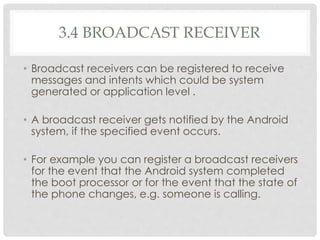3.4 BROADCAST RECEIVER 
• Broadcast receivers can be registered to receive 
messages and intents which could be system 
generated or application level . 
• A broadcast receiver gets notified by the Android 
system, if the specified event occurs. 
• For example you can register a broadcast receivers 
for the event that the Android system completed 
the boot processor or for the event that the state of 
the phone changes, e.g. someone is calling. 
 