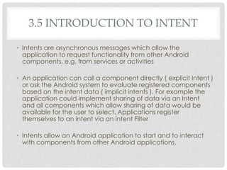 3.5 INTRODUCTION TO INTENT 
• Intents are asynchronous messages which allow the 
application to request functionality from other Android 
components, e.g. from services or activities 
• An application can call a component directly ( explicit Intent ) 
or ask the Android system to evaluate registered components 
based on the intent data ( implicit intents ). For example the 
application could implement sharing of data via an Intent 
and all components which allow sharing of data would be 
available for the user to select. Applications register 
themselves to an intent via an intent Filter 
• Intents allow an Android application to start and to interact 
with components from other Android applications. 
 