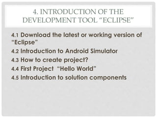 4. INTRODUCTION OF THE 
DEVELOPMENT TOOL “ECLIPSE” 
4.1 Download the latest or working version of 
“Eclipse” 
4.2 Introduction to Android Simulator 
4.3 How to create project? 
4.4 First Project “Hello World” 
4.5 Introduction to solution components 
 