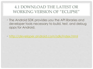 4.1 DOWNLOAD THE LATEST OR 
WORKING VERSION OF “ECLIPSE” 
• The Android SDK provides you the API libraries and 
developer tools necessary to build, test, and debug 
apps for Android. 
• http://developer.android.com/sdk/index.html 
 