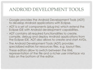 ANDROID DEVELOPMENT TOOLS 
• Google provides the Android Development Tools (ADT) 
to develop Android applications with Eclipse. 
• ADT is a set of components (plug-ins) which extend the 
Eclipse IDE with Android development capabilities. 
• ADT contains all required functionalities to create, 
compile, debug and deploy Android applications from 
the Eclipse IDE. ADT also allows to create and start AVDs. 
• The Android Development Tools (ADT) provides 
specialized editors for resources files, e.g. layout files. 
• These editors allow to switch between the XML 
representation of the file and a richer user interface via 
tabs on the bottom of the editor. 
 
