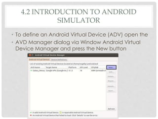 4.2 INTRODUCTION TO ANDROID 
SIMULATOR 
• To define an Android Virtual Device (ADV) open the 
• AVD Manager dialog via Window Android Virtual 
Device Manager and press the New button 
 