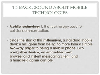 1.1 BACKGROUND ABOUT MOBILE 
TECHNOLOGIES 
• Mobile technology is the technology used for 
cellular communication. 
• Since the start of this millennium, a standard mobile 
device has gone from being no more than a simple 
two-way pager to being a mobile phone, GPS 
navigation device, an embedded web 
browser and instant messaging client, and 
a handheld game console. 
 