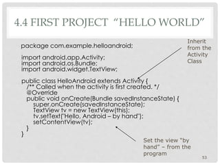 4.4 FIRST PROJECT “HELLO WORLD” 
package com.example.helloandroid; 
import android.app.Activity; 
import android.os.Bundle; 
import android.widget.TextView; 
public class HelloAndroid extends Activity { 
/** Called when the activity is first created. */ 
@Override 
public void onCreate(Bundle savedInstanceState) { 
super.onCreate(savedInstanceState); 
TextView tv = new TextView(this); 
tv.setText("Hello, Android – by hand"); 
setContentView(tv); 
} 
} 
Inherit 
from the 
Activity 
Class 
53 
Set the view “by 
hand” – from the 
program 
 