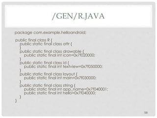 /GEN/R.JAVA 
package com.example.helloandroid; 
public final class R { 
public static final class attr { 
} 
public static final class drawable { 
public static final int icon=0x7f020000; 
} 
public static final class id { 
public static final int textview=0x7f050000; 
} 
public static final class layout { 
public static final int main=0x7f030000; 
} 
public static final class string { 
public static final int app_name=0x7f040001; 
public static final int hello=0x7f040000; 
} 
} 
58 
 