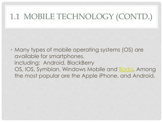 1.1 MOBILE TECHNOLOGY (CONTD.) 
• Many types of mobile operating systems (OS) are 
available for smartphones, 
including: Android, BlackBerry 
OS, IOS, Symbian, Windows Mobile and Bada. Among 
the most popular are the Apple iPhone, and Android. 
 