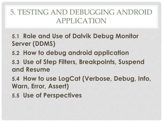 5. TESTING AND DEBUGGING ANDROID 
APPLICATION 
5.1 Role and Use of Dalvik Debug Monitor 
Server (DDMS) 
5.2 How to debug android application 
5.3 Use of Step Filters, Breakpoints, Suspend 
and Resume 
5.4 How to use LogCat (Verbose, Debug, Info, 
Warn, Error, Assert) 
5.5 Use of Perspectives 
 