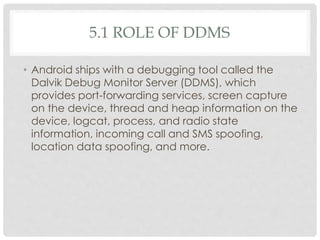 5.1 ROLE OF DDMS 
• Android ships with a debugging tool called the 
Dalvik Debug Monitor Server (DDMS), which 
provides port-forwarding services, screen capture 
on the device, thread and heap information on the 
device, logcat, process, and radio state 
information, incoming call and SMS spoofing, 
location data spoofing, and more. 
 