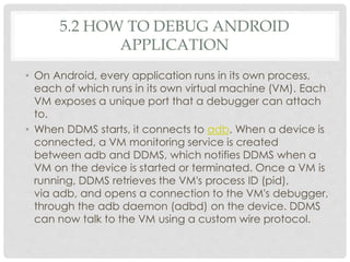 5.2 HOW TO DEBUG ANDROID 
APPLICATION 
• On Android, every application runs in its own process, 
each of which runs in its own virtual machine (VM). Each 
VM exposes a unique port that a debugger can attach 
to. 
• When DDMS starts, it connects to adb. When a device is 
connected, a VM monitoring service is created 
between adb and DDMS, which notifies DDMS when a 
VM on the device is started or terminated. Once a VM is 
running, DDMS retrieves the VM's process ID (pid), 
via adb, and opens a connection to the VM's debugger, 
through the adb daemon (adbd) on the device. DDMS 
can now talk to the VM using a custom wire protocol. 
 