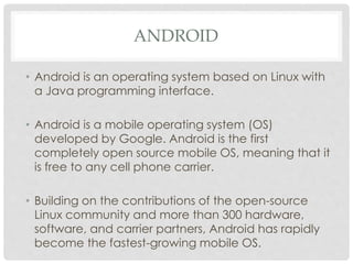ANDROID 
• Android is an operating system based on Linux with 
a Java programming interface. 
• Android is a mobile operating system (OS) 
developed by Google. Android is the first 
completely open source mobile OS, meaning that it 
is free to any cell phone carrier. 
• Building on the contributions of the open-source 
Linux community and more than 300 hardware, 
software, and carrier partners, Android has rapidly 
become the fastest-growing mobile OS. 
 