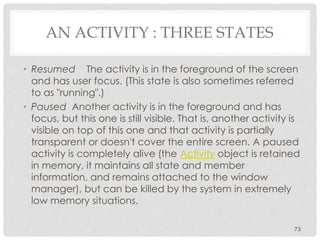 AN ACTIVITY : THREE STATES 
• Resumed The activity is in the foreground of the screen 
and has user focus. (This state is also sometimes referred 
to as "running".) 
• Paused Another activity is in the foreground and has 
focus, but this one is still visible. That is, another activity is 
visible on top of this one and that activity is partially 
transparent or doesn't cover the entire screen. A paused 
activity is completely alive (the Activity object is retained 
in memory, it maintains all state and member 
information, and remains attached to the window 
manager), but can be killed by the system in extremely 
low memory situations. 
73 
 