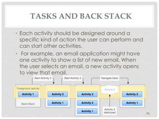TASKS AND BACK STACK 
• Each activity should be designed around a 
specific kind of action the user can perform and 
can start other activities. 
• For example, an email application might have 
one activity to show a list of new email. When 
the user selects an email, a new activity opens 
to view that email. 
75 
 