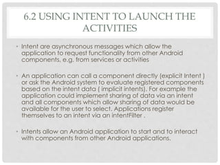 6.2 USING INTENT TO LAUNCH THE 
ACTIVITIES 
• Intent are asynchronous messages which allow the 
application to request functionality from other Android 
components, e.g. from services or activities 
• An application can call a component directly (explicit Intent ) 
or ask the Android system to evaluate registered components 
based on the intent data ( implicit intents). For example the 
application could implement sharing of data via an intent 
and all components which allow sharing of data would be 
available for the user to select. Applications register 
themselves to an intent via an intentFilter . 
• Intents allow an Android application to start and to interact 
with components from other Android applications. 
 