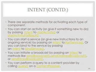 • There are separate methods for activating each type of 
component: 
• You can start an activity (or give it something new to do) 
by passing Intent to startActivity() or 
startActivityForResult() . 
• You can start a service (or give new instructions to an 
ongoing service) by passing an Intent tostartService(). Or 
you can bind to the service by passing 
an Intent to bindService(). 
• You can initiate a broadcast by passing an Intent to 
methods like sendBroadcast(),sendOrderedBroadcast(), 
or sendStickyBroadcast(). 
• You can perform a query to a content provider by 
calling query() on a ContentResolver. 
77 
INTENT (CONTD.) 
 