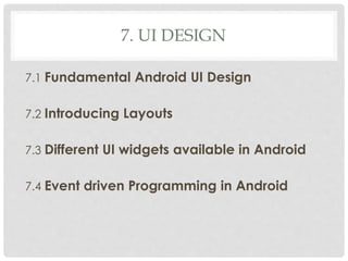 7. UI DESIGN 
7.1 Fundamental Android UI Design 
7.2 Introducing Layouts 
7.3 Different UI widgets available in Android 
7.4 Event driven Programming in Android 
 