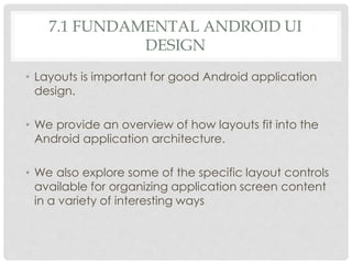 7.1 FUNDAMENTAL ANDROID UI 
DESIGN 
• Layouts is important for good Android application 
design. 
• We provide an overview of how layouts fit into the 
Android application architecture. 
• We also explore some of the specific layout controls 
available for organizing application screen content 
in a variety of interesting ways 
 