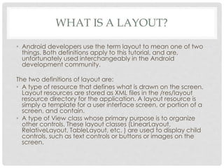 WHAT IS A LAYOUT? 
• Android developers use the term layout to mean one of two 
things. Both definitions apply to this tutorial, and are, 
unfortunately used interchangeably in the Android 
development community. 
The two definitions of layout are: 
• A type of resource that defines what is drawn on the screen. 
Layout resources are stored as XML files in the /res/layout 
resource directory for the application. A layout resource is 
simply a template for a user interface screen, or portion of a 
screen, and contain. 
• A type of View class whose primary purpose is to organize 
other controls. These layout classes (LinearLayout, 
RelativeLayout, TableLayout, etc. ) are used to display child 
controls, such as text controls or buttons or images on the 
screen. 
 