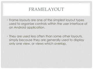FRAMELAYOUT 
• Frame layouts are one of the simplest layout types 
used to organize controls within the user interface of 
an Android application. 
• They are used less often than some other layouts, 
simply because they are generally used to display 
only one view, or views which overlap. 
 