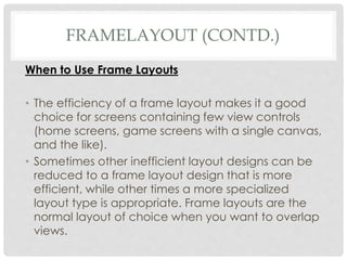 FRAMELAYOUT (CONTD.) 
When to Use Frame Layouts 
• The efficiency of a frame layout makes it a good 
choice for screens containing few view controls 
(home screens, game screens with a single canvas, 
and the like). 
• Sometimes other inefficient layout designs can be 
reduced to a frame layout design that is more 
efficient, while other times a more specialized 
layout type is appropriate. Frame layouts are the 
normal layout of choice when you want to overlap 
views. 
 