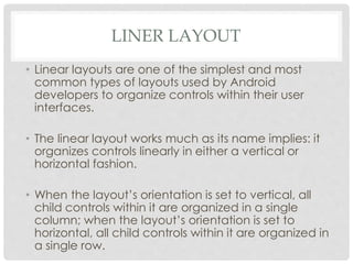 LINER LAYOUT 
• Linear layouts are one of the simplest and most 
common types of layouts used by Android 
developers to organize controls within their user 
interfaces. 
• The linear layout works much as its name implies: it 
organizes controls linearly in either a vertical or 
horizontal fashion. 
• When the layout’s orientation is set to vertical, all 
child controls within it are organized in a single 
column; when the layout’s orientation is set to 
horizontal, all child controls within it are organized in 
a single row. 
 
