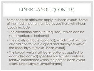 LINER LAYOUT(CONTD.) 
Some specific attributes apply to linear layouts. Some 
of the most important attributes you’ll use with linear 
layouts include: 
• The orientation attribute (required), which can be 
set to vertical or horizontal 
• The gravity attribute (optional), which controls how 
all child controls are aligned and displayed within 
the linear layout (class: LinearLayout) 
• The layout_weight attribute (optional, applied to 
each child control) specifies each child control’s 
relative importance within the parent linear layout 
(class: LinearLayout.LayoutParams) 
 
