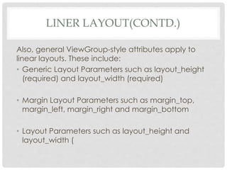 LINER LAYOUT(CONTD.) 
Also, general ViewGroup-style attributes apply to 
linear layouts. These include: 
• Generic Layout Parameters such as layout_height 
(required) and layout_width (required) 
• Margin Layout Parameters such as margin_top, 
margin_left, margin_right and margin_bottom 
• Layout Parameters such as layout_height and 
layout_width ( 
 