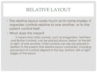 RELATIVE LAYOUT 
• The relative layout works much as its name implies: it 
organizes controls relative to one another, or to the 
parent control itself. 
• What does this mean? 
It means that child controls, such as ImageView, TextView 
,and Button controls, can be placed above, below, to the left 
or right, of one another. Child controls can also be placed in 
relation to the parent (the relative layout container), including 
placement of controls aligned to the top, bottom, left or right 
edges of the layout 
 