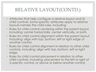 RELATIVE LAYOUT(CONTD.) 
• Attributes that help configure a relative layout and its 
child controls. Some specific attributes apply to relative 
layouts-namely the child rules, including: 
• Rules for child control centering within the parent layout, 
including: center horizontally, center vertically, or both. 
• Rules for child control alignment within the parent layout, 
including: align with top, bottom, left or right edge of 
another control. 
• Rules for child control alignment in relation to other child 
controls, including: align with top, bottom, left or right 
edge. 
• Rules for child control placement in relation to other 
child controls, including: placement to the left or right of 
a specific control, or above or below another control. 
 