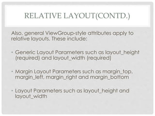 RELATIVE LAYOUT(CONTD.) 
Also, general ViewGroup-style attributes apply to 
relative layouts. These include: 
• Generic Layout Parameters such as layout_height 
(required) and layout_width (required) 
• Margin Layout Parameters such as margin_top, 
margin_left, margin_right and margin_bottom 
• Layout Parameters such as layout_height and 
layout_width 
 