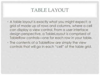 TABLE LAYOUT 
• A table layout is exactly what you might expect: a 
grid of made up of rows and columns, where a cell 
can display a view control. From a user interface 
design perspective, a TableLayout is comprised of 
TableRow controls—one for each row in your table. 
• The contents of a TableRow are simply the view 
controls that will go in each “cell” of the table grid. 
 