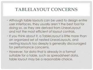 TABLELAYOUT CONCERNS 
• Although table layouts can be used to design entire 
user interfaces, they usually aren’t the best tool for 
doing so, as they are derived from LinearLayout 
and not the most efficient of layout controls. 
• If you think about it, a TableLayout is little more than 
an organized set of nested LinearLayouts, and 
nesting layouts too deeply is generally discouraged 
for performance concerns. 
• However, for data that is already in a format 
suitable for a table, such as spreadsheet data, 
table layout may be a reasonable choice. 
 