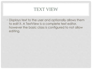 TEXT VIEW 
• Displays text to the user and optionally allows them 
to edit it. A TextView is a complete text editor, 
however the basic class is configured to not allow 
editing. 
 