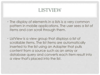 LISTVIEW 
• The display of elements in a lists is a very common 
pattern in mobile applications. The user sees a list of 
items and can scroll through them. 
• ListView is a view group that displays a list of 
scrollable items. The list items are automatically 
inserted to the list using an Adapter that pulls 
content from a source such as an array or 
database query and converts each item result into 
a view that's placed into the list. 
 