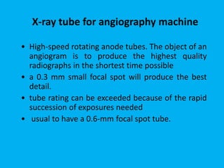 • High-speed rotating anode tubes. The object of an
angiogram is to produce the highest quality
radiographs in the shortest time possible
• a 0.3 mm small focal spot will produce the best
detail.
• tube rating can be exceeded because of the rapid
succession of exposures needed
• usual to have a 0.6-mm focal spot tube.
X-ray tube for angiography machine
 