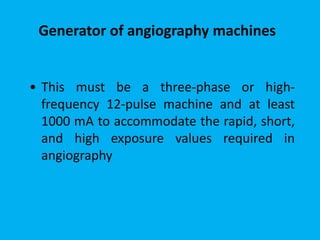 • This must be a three-phase or high-
frequency 12-pulse machine and at least
1000 mA to accommodate the rapid, short,
and high exposure values required in
angiography
Generator of angiography machines
 