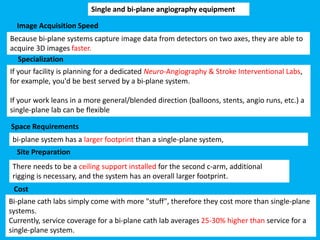 Cost
Single and bi-plane angiography equipment
Image Acquisition Speed
Specialization
Space Requirements
Site Preparation
Because bi-plane systems capture image data from detectors on two axes, they are able to
acquire 3D images faster.
bi-plane system has a larger footprint than a single-plane system,
There needs to be a ceiling support installed for the second c-arm, additional
rigging is necessary, and the system has an overall larger footprint.
Bi-plane cath labs simply come with more "stuff", therefore they cost more than single-plane
systems.
Currently, service coverage for a bi-plane cath lab averages 25-30% higher than service for a
single-plane system.
If your facility is planning for a dedicated Neuro-Angiography & Stroke Interventional Labs,
for example, you'd be best served by a bi-plane system.
If your work leans in a more general/blended direction (balloons, stents, angio runs, etc.) a
single-plane lab can be flexible
 