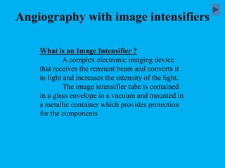 Angiography with image intensifiers
What is an Image Intensifier ?
A complex electronic imaging device
that receives the remnant beam and converts it
to light and increases the intensity of the light.
The image intensifier tube is contained
in a glass envelope in a vacuum and mounted in
a metallic container which provides protection
for the components
 