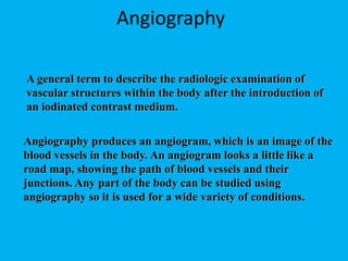A general term to describe the radiologic examination of
vascular structures within the body after the introduction of
an iodinated contrast medium.
Angiography
Angiography produces an angiogram, which is an image of the
blood vessels in the body. An angiogram looks a little like a
road map, showing the path of blood vessels and their
junctions. Any part of the body can be studied using
angiography so it is used for a wide variety of conditions.
 