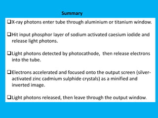 X-ray photons enter tube through aluminium or titanium window.
Hit input phosphor layer of sodium activated caesium iodide and
release light photons.
Light photons detected by photocathode, then release electrons
into the tube.
Electrons accelerated and focused onto the output screen (silver-
activated zinc cadmium sulphide crystals) as a minified and
inverted image.
Light photons released, then leave through the output window.
Summary
 