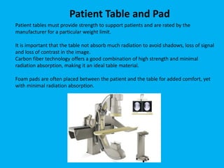 Patient tables must provide strength to support patients and are rated by the
manufacturer for a particular weight limit.
It is important that the table not absorb much radiation to avoid shadows, loss of signal
and loss of contrast in the image.
Carbon fiber technology offers a good combination of high strength and minimal
radiation absorption, making it an ideal table material.
Foam pads are often placed between the patient and the table for added comfort, yet
with minimal radiation absorption.
Patient Table and Pad
 