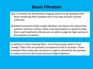 Beam Filtration
 It is common for fluoroscopic imaging systems to be equipped with
beam hardening filters between the X-ray tube exit port and the
collimator.
 Added aluminum and/or copper filtration can reduce skin dose at the
patient’s entrance surface, while a low kVp produces a spectral shape
that is well-matched to the barium or iodine k-edge for high contrast in
the anatomy of interest
In addition to beam shaping filters, many fluoroscopy systems have
“wedge” filters that are partially transparent to the X-ray beam. These
moveable filters attenuate the beam in regions selected by the operator
to reduce entrance dose and excessive image brightness
 