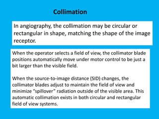 In angiography, the collimation may be circular or
rectangular in shape, matching the shape of the image
receptor.
Collimation
When the operator selects a field of view, the collimator blade
positions automatically move under motor control to be just a
bit larger than the visible field.
When the source-to-image distance (SID) changes, the
collimator blades adjust to maintain the field of view and
minimize “spillover” radiation outside of the visible area. This
automatic collimation exists in both circular and rectangular
field of view systems.
 