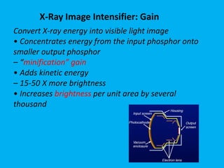 Convert X-ray energy into visible light image
• Concentrates energy from the input phosphor onto
smaller output phosphor
– “minification” gain
• Adds kinetic energy
– 15-50 X more brightness
• Increases brightness per unit area by several
thousand
X-Ray Image Intensifier: Gain
 